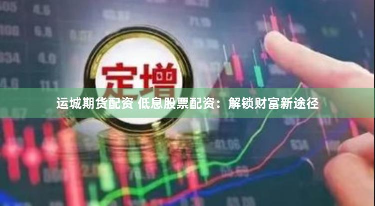 运城期货配资 低息股票配资：解锁财富新途径