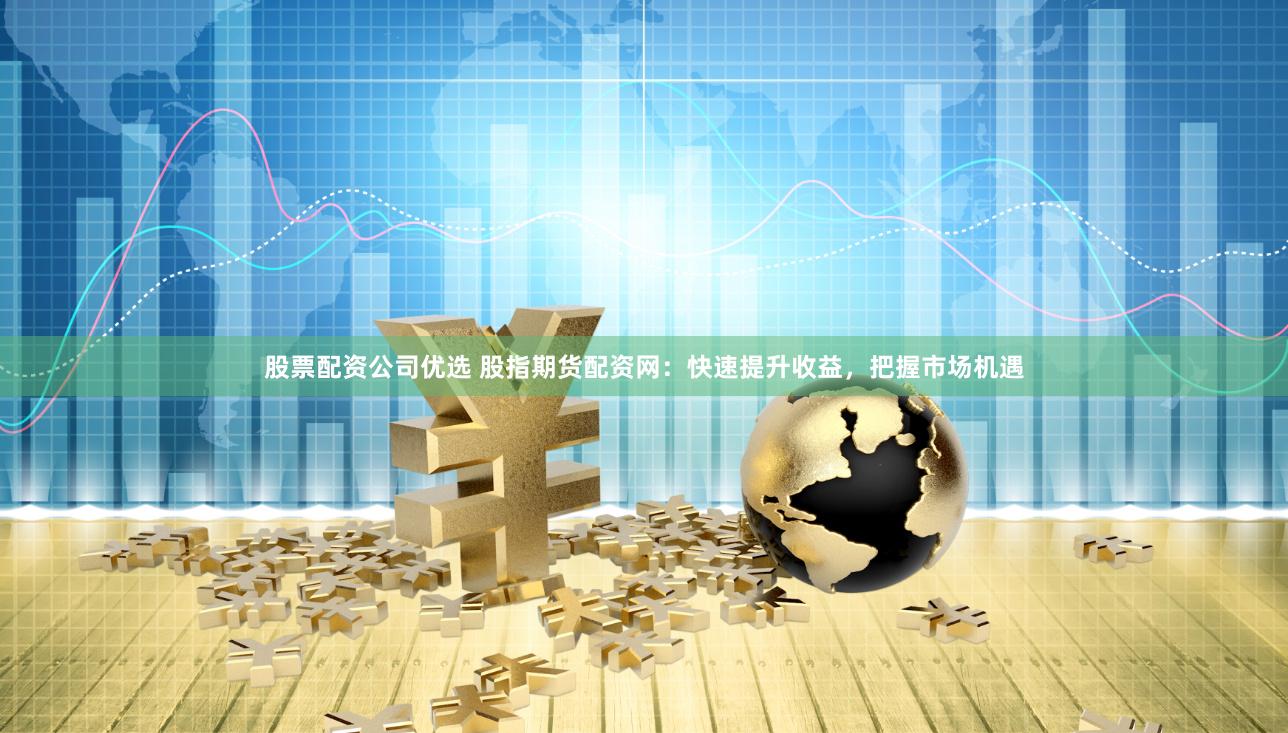 股票配资公司优选 股指期货配资网：快速提升收益，把握市场机遇