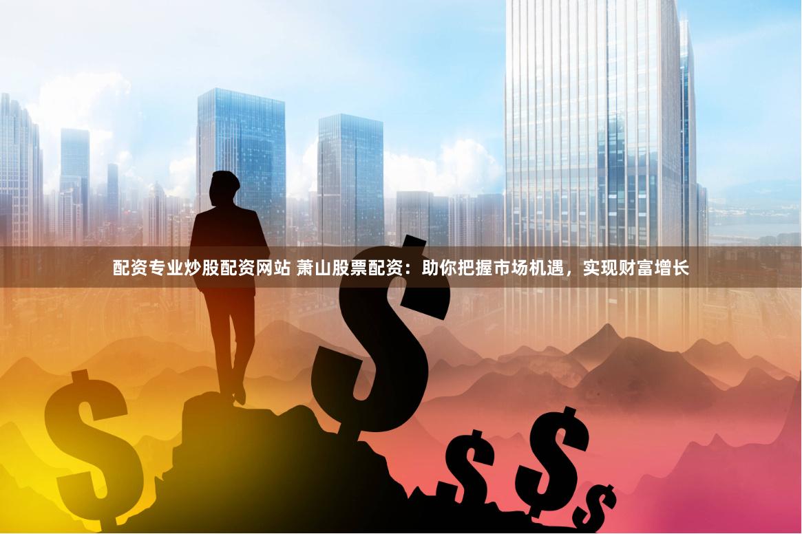 配资专业炒股配资网站 萧山股票配资：助你把握市场机遇，实现财富增长