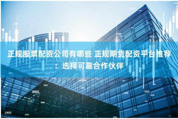 正规股票配资公司有哪些 正规期货配资平台推荐：选择可靠合作伙伴