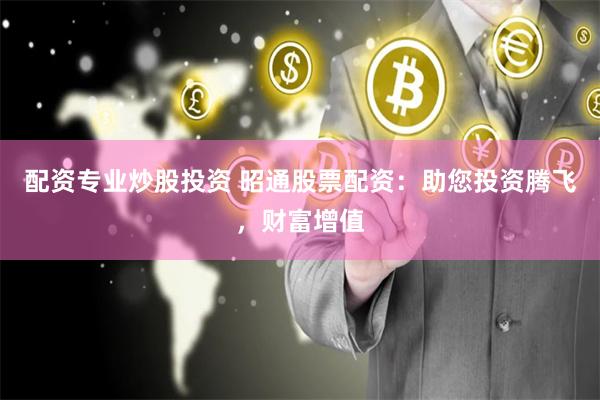 配资专业炒股投资 昭通股票配资：助您投资腾飞，财富增值