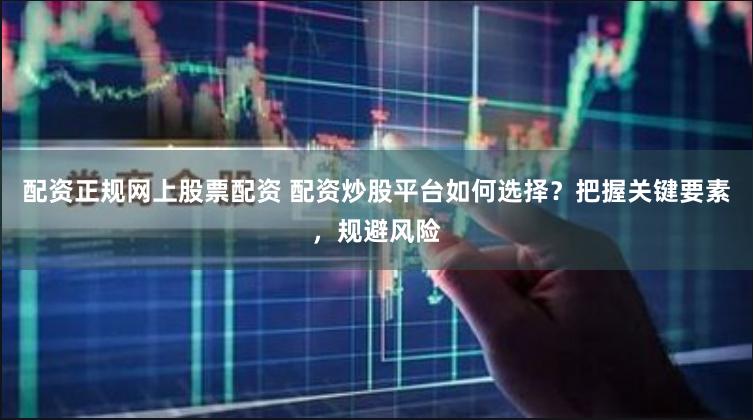 配资正规网上股票配资 配资炒股平台如何选择？把握关键要素，规避风险