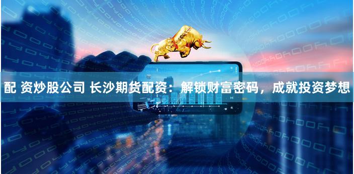 配 资炒股公司 长沙期货配资：解锁财富密码，成就投资梦想