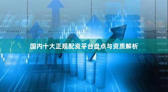 国内十大正规配资平台盘点与资质解析