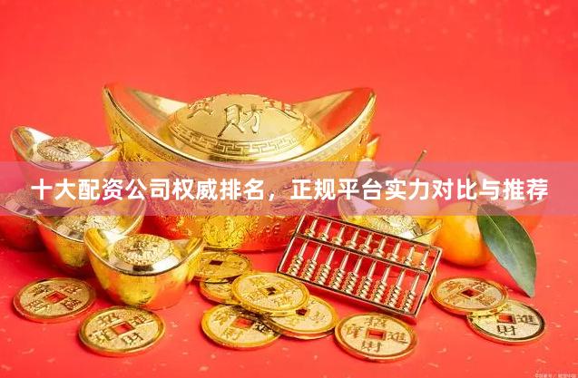 十大配资公司权威排名，正规平台实力对比与推荐