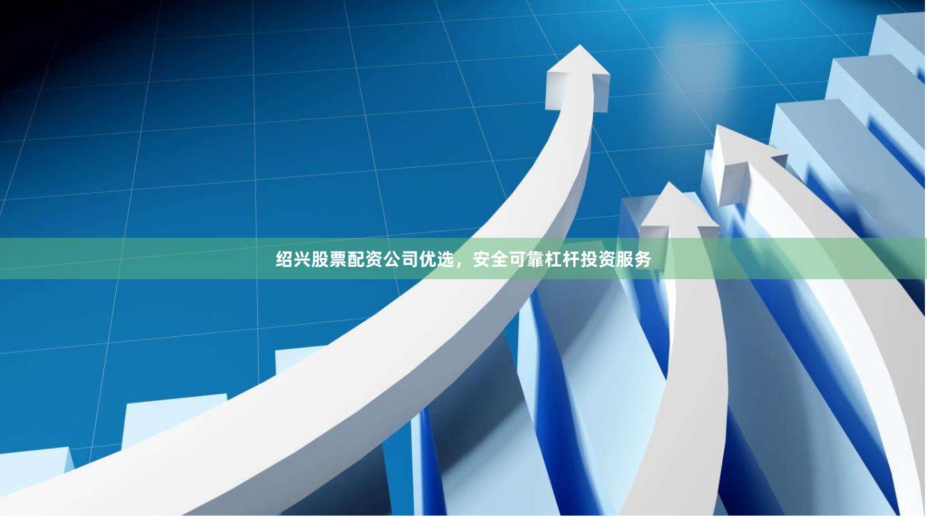 绍兴股票配资公司优选，安全可靠杠杆投资服务