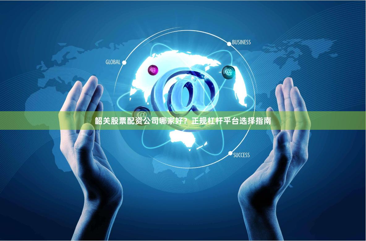 韶关股票配资公司哪家好？正规杠杆平台选择指南