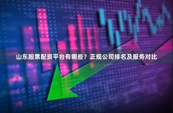 山东股票配资平台有哪些？正规公司排名及服务对比