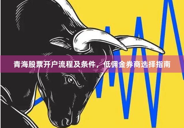 青海股票开户流程及条件，低佣金券商选择指南